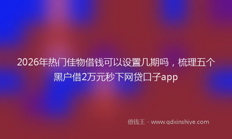 2026年热门佳物借钱可以设置几期吗，梳理五个黑户借2万元秒下网贷口子app