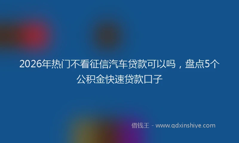 2026年热门不看征信汽车贷款可以吗，盘点5个公积金快速贷款口子