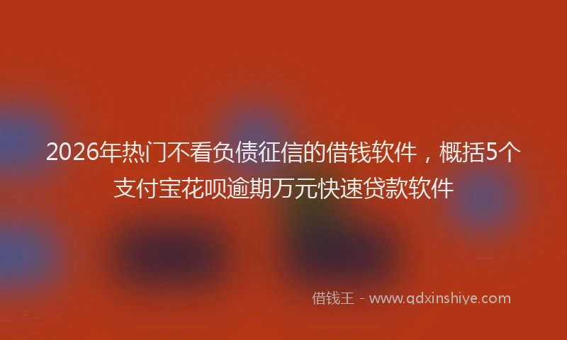 2026年热门不看负债征信的借钱软件，概括5个支付宝花呗逾期万元快速贷款软件