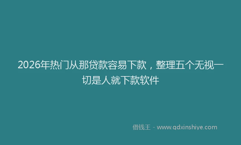 2026年热门从那贷款容易下款，整理五个无视一切是人就下款软件