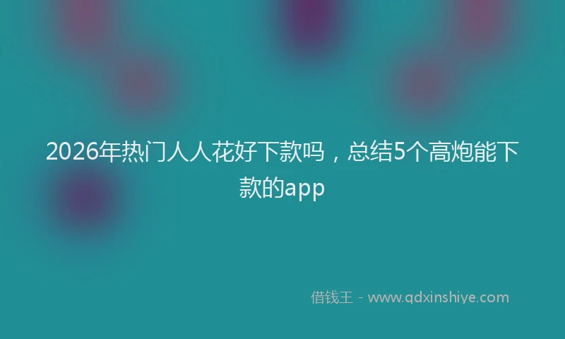 2026年热门人人花好下款吗，总结5个高炮能下款的app