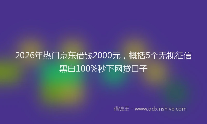 2026年热门京东借钱2000元，概括5个无视征信黑白100%秒下网贷口子