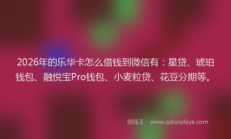 2026年的乐华卡怎么借钱到微信有：星贷、琥珀钱包、融悦宝Pro钱包、小麦粒贷、花豆分期等。