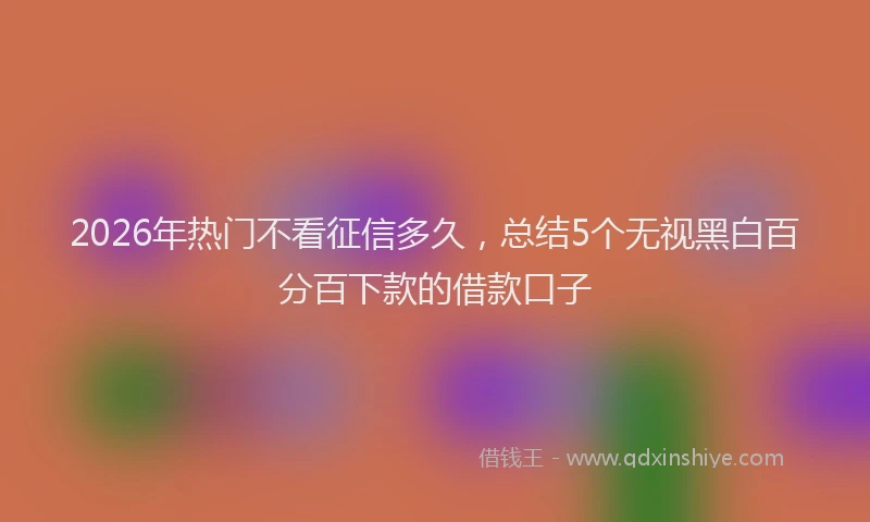 2026年热门不看征信多久，总结5个无视黑白百分百下款的借款口子