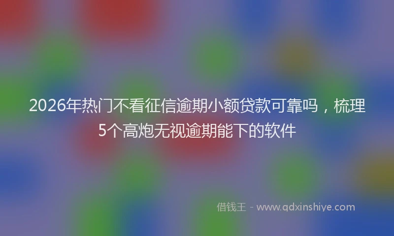 2026年热门不看征信逾期小额贷款可靠吗，梳理5个高炮无视逾期能下的软件