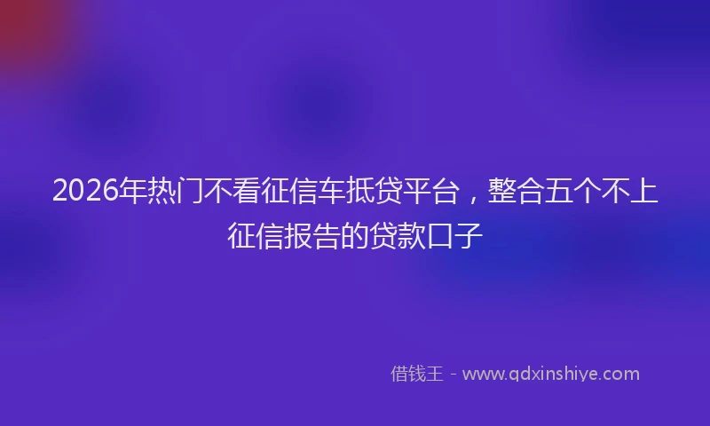 2026年热门不看征信车抵贷平台，整合五个不上征信报告的贷款口子