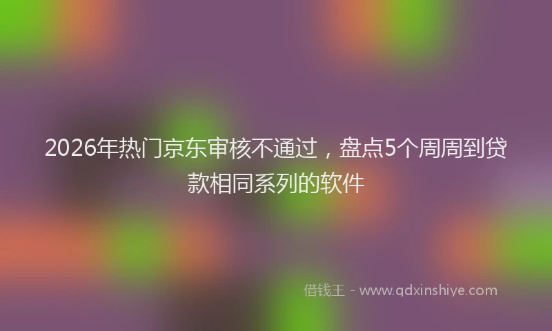 2026年热门京东审核不通过，盘点5个周周到贷款相同系列的软件