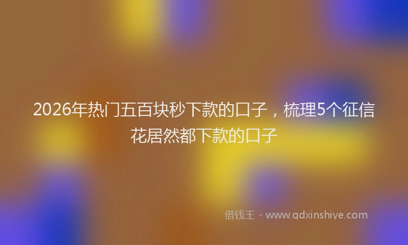 2026年热门五百块秒下款的口子，梳理5个征信花居然都下款的口子