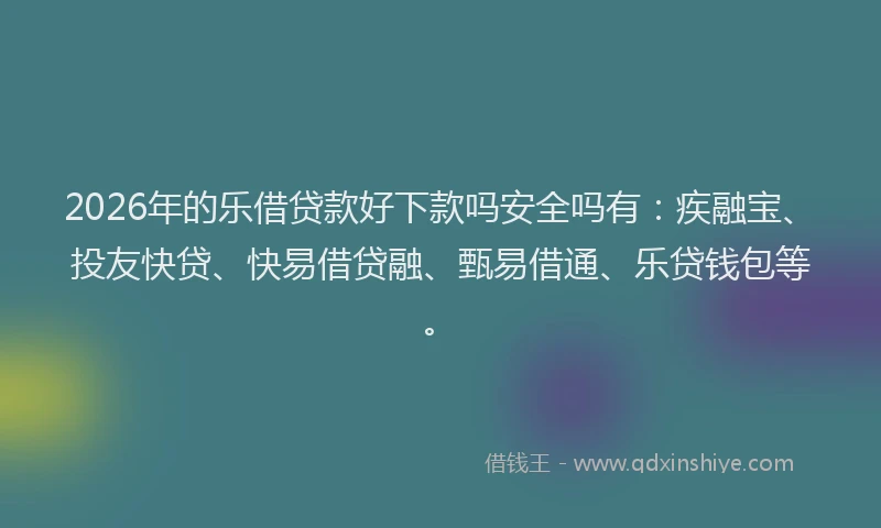 2026年的乐借贷款好下款吗安全吗有：疾融宝、投友快贷、快易借贷融、甄易借通、乐贷钱包等。