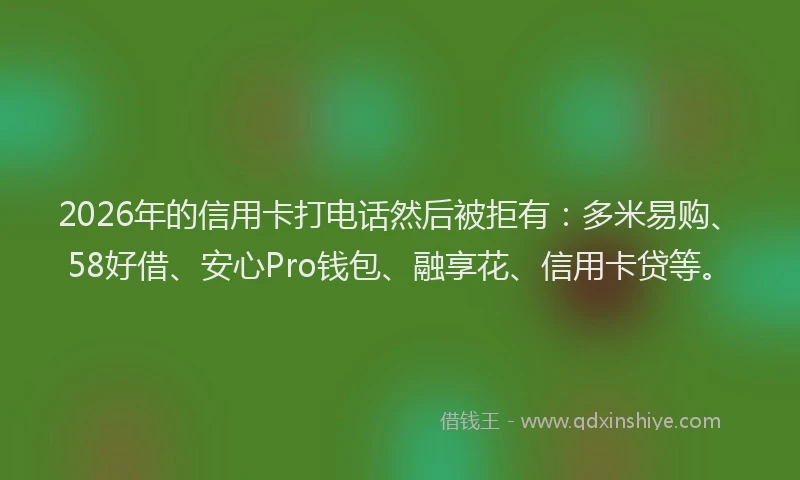 2026年的信用卡打电话然后被拒有：多米易购、58好借、安心Pro钱包、融享花、信用卡贷等。