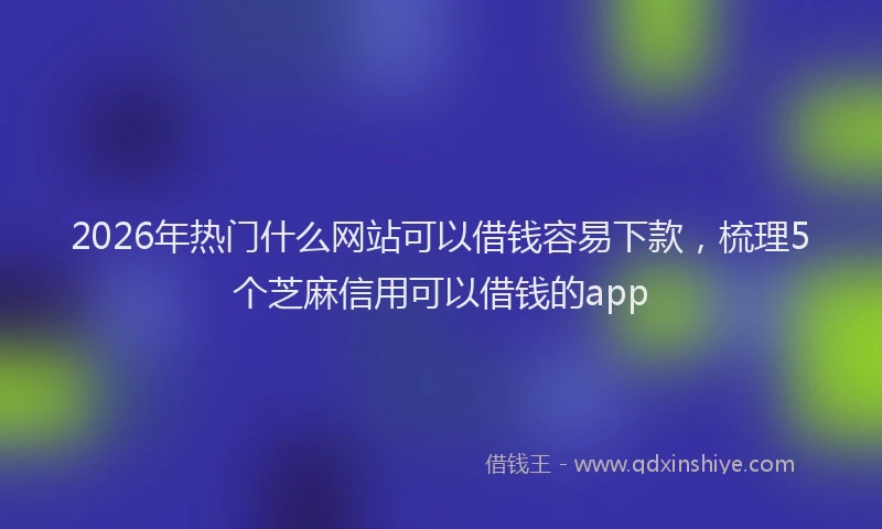 2026年热门什么网站可以借钱容易下款，梳理5个芝麻信用可以借钱的app