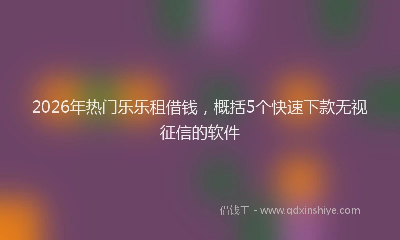 2026年热门乐乐租借钱，概括5个快速下款无视征信的软件