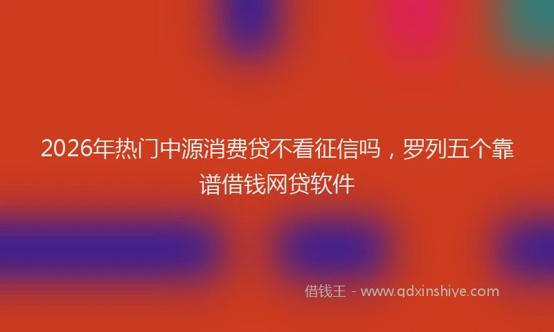 2026年热门中源消费贷不看征信吗，罗列五个靠谱借钱网贷软件
