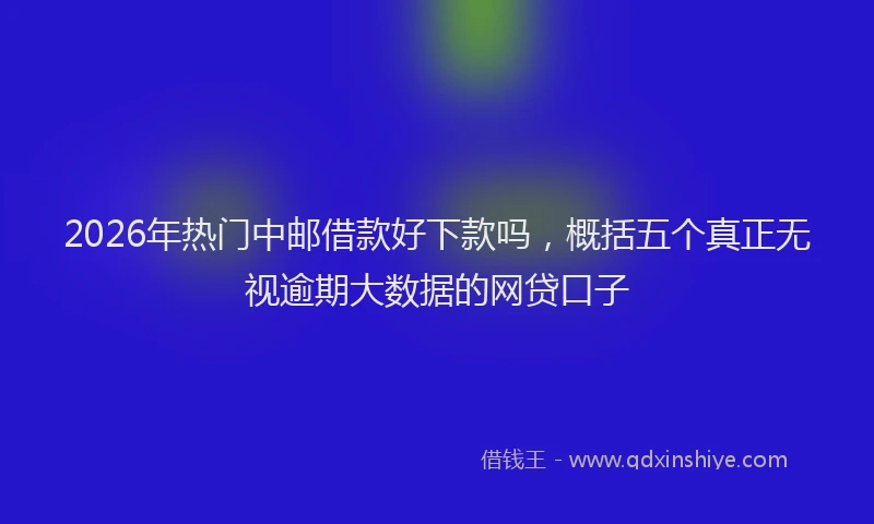 2026年热门中邮借款好下款吗，概括五个真正无视逾期大数据的网贷口子