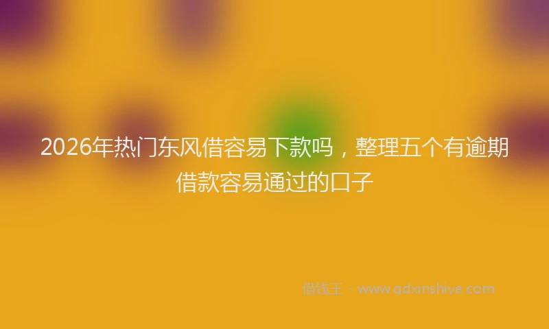 2026年热门东风借容易下款吗，整理五个有逾期借款容易通过的口子