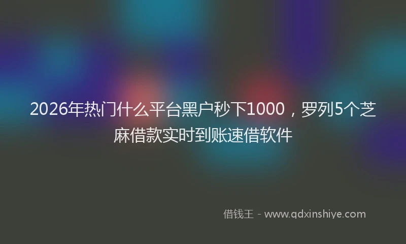 2026年热门什么平台黑户秒下1000，罗列5个芝麻借款实时到账速借软件