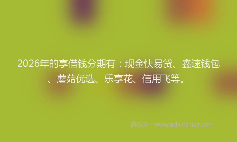 2026年的享借钱分期有：现金快易贷、鑫速钱包、蘑菇优选、乐享花、信用飞等。