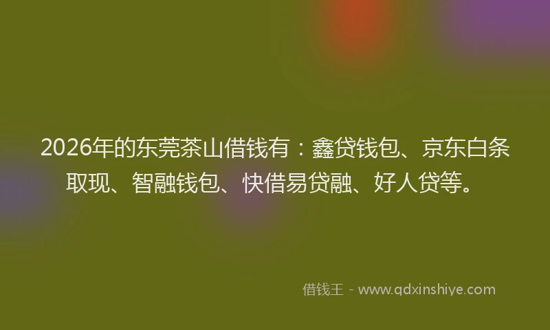 2026年的东莞茶山借钱有：鑫贷钱包、京东白条取现、智融钱包、快借易贷融、好人贷等。