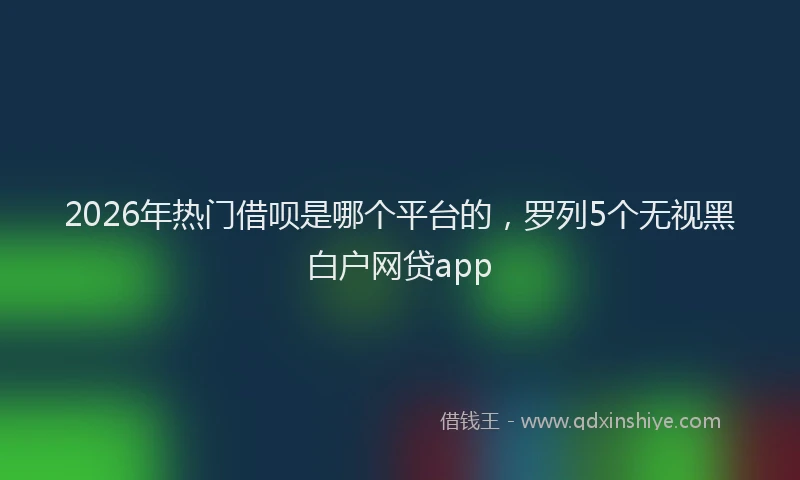2026年热门借呗是哪个平台的，罗列5个无视黑白户网贷app