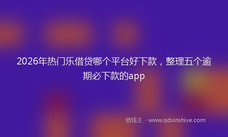 2026年热门乐借贷哪个平台好下款，整理五个逾期必下款的app