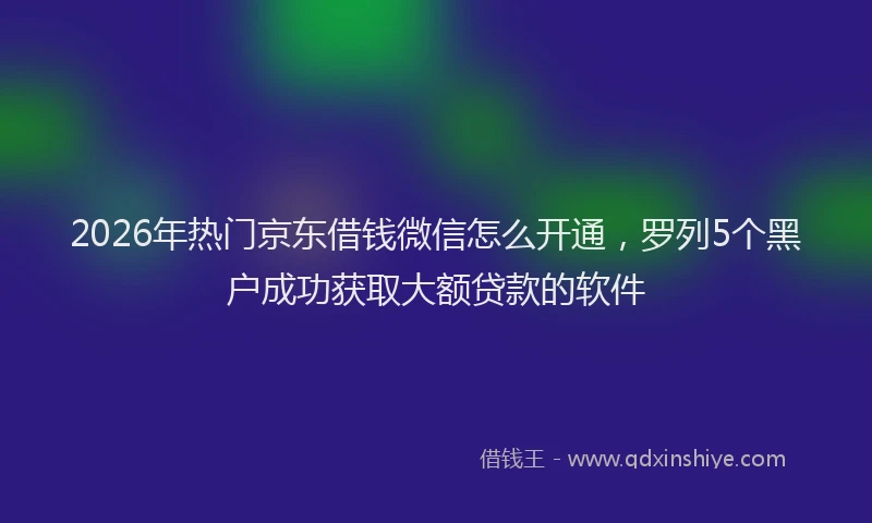 2026年热门京东借钱微信怎么开通，罗列5个黑户成功获取大额贷款的软件