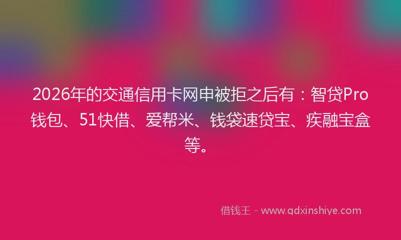 2026年的交通信用卡网申被拒之后有：智贷Pro钱包、51快借、爱帮米、钱袋速贷宝、疾融宝盒等。