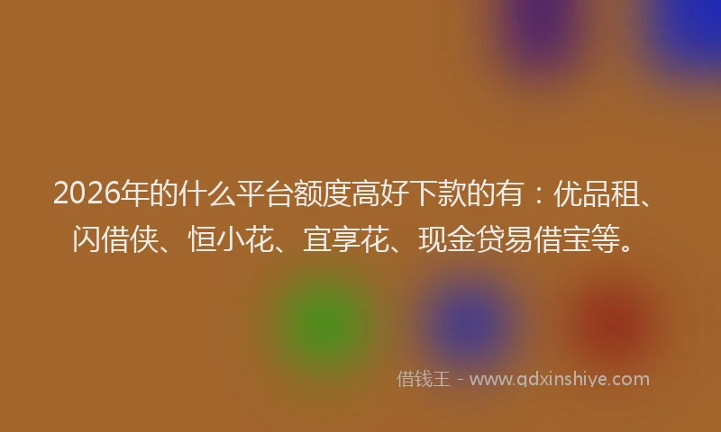 2026年的什么平台额度高好下款的有：优品租、闪借侠、恒小花、宜享花、现金贷易借宝等。