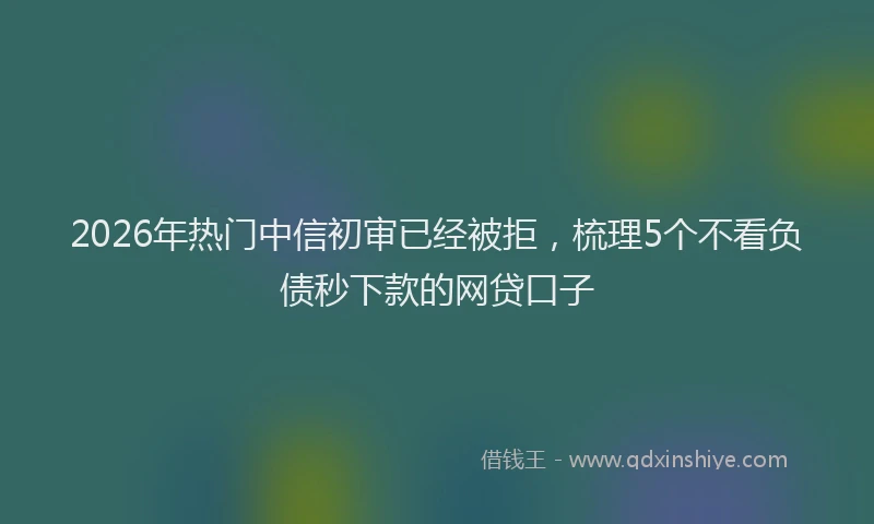 2026年热门中信初审已经被拒，梳理5个不看负债秒下款的网贷口子