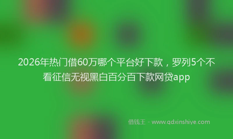 2026年热门借60万哪个平台好下款，罗列5个不看征信无视黑白百分百下款网贷app