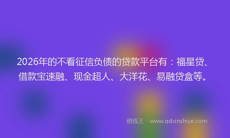 2026年的不看征信负债的贷款平台有：福星贷、借款宝速融、现金超人、大洋花、易融贷盒等。