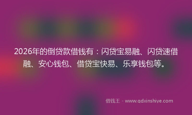 2026年的倒贷款借钱有：闪贷宝易融、闪贷速借融、安心钱包、借贷宝快易、乐享钱包等。
