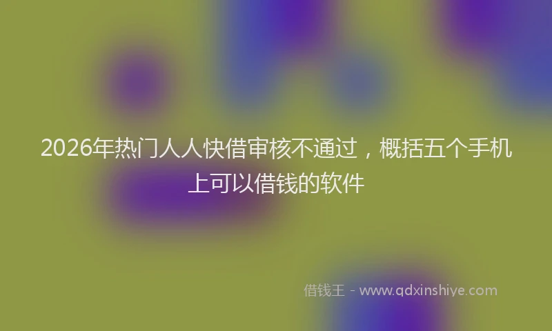 2026年热门人人快借审核不通过，概括五个手机上可以借钱的软件