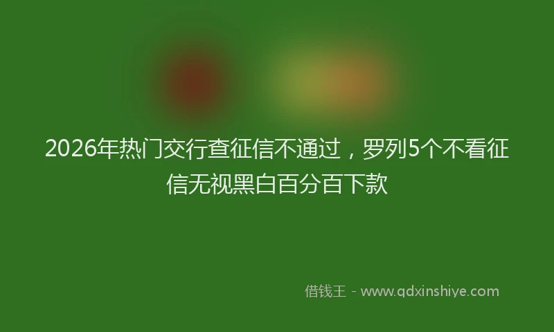 2026年热门交行查征信不通过，罗列5个不看征信无视黑白百分百下款