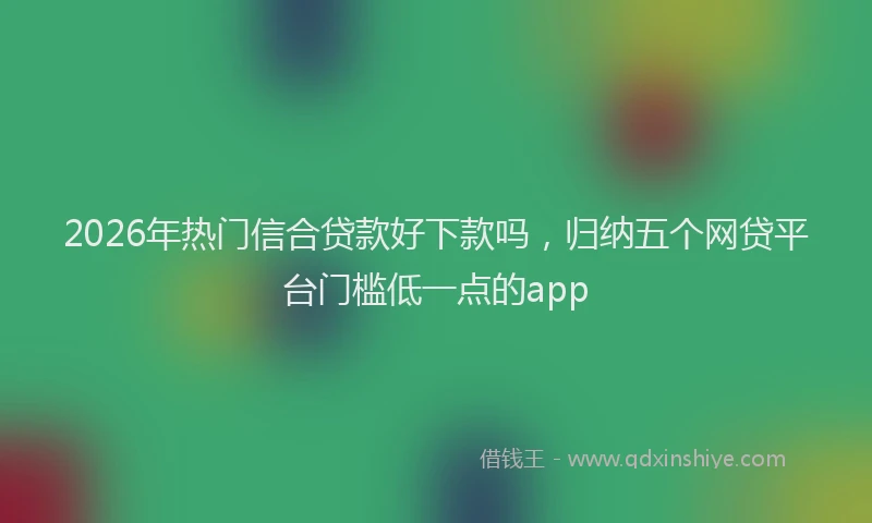 2026年热门信合贷款好下款吗，归纳五个网贷平台门槛低一点的app