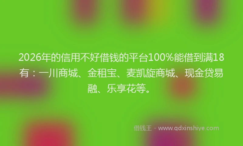 2026年的信用不好借钱的平台100%能借到满18有：一川商城、金租宝、麦凯旋商城、现金贷易融、乐享花等。
