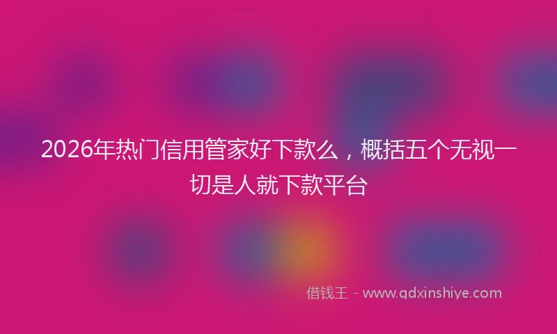 2026年热门信用管家好下款么，概括五个无视一切是人就下款平台