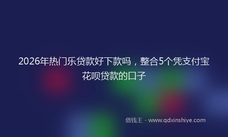 2026年热门乐贷款好下款吗，整合5个凭支付宝花呗贷款的口子