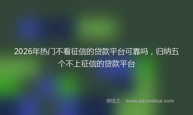 2026年热门不看征信的贷款平台可靠吗，归纳五个不上征信的贷款平台