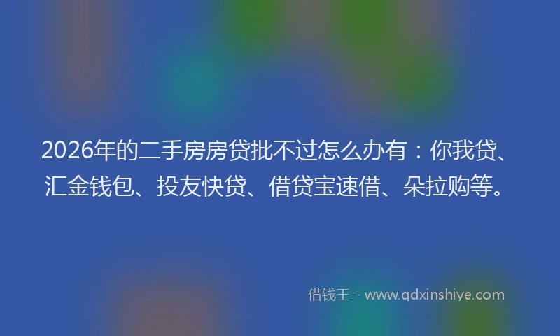 2026年的二手房房贷批不过怎么办有：你我贷、汇金钱包、投友快贷、借贷宝速借、朵拉购等。