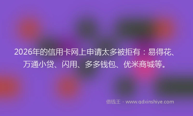 2026年的信用卡网上申请太多被拒有：易得花、万通小贷、闪用、多多钱包、优米商城等。
