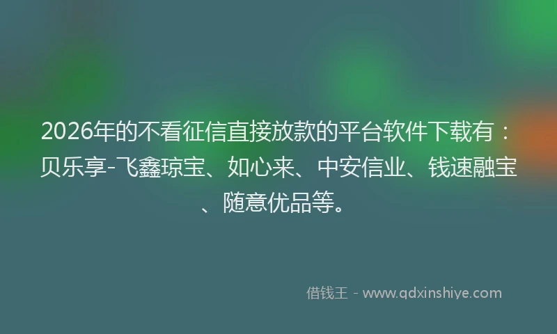 2026年的不看征信直接放款的平台软件下载有：贝乐享-飞鑫琼宝、如心来、中安信业、钱速融宝、随意优品等。