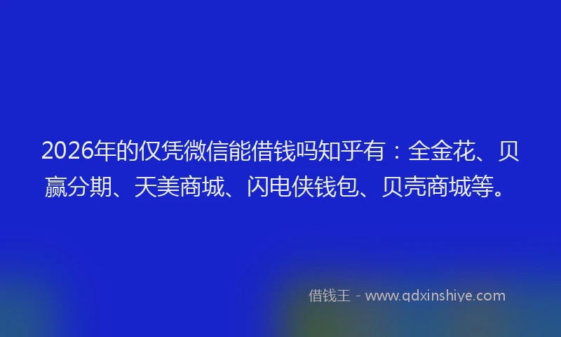 2026年的仅凭微信能借钱吗知乎有：全金花、贝赢分期、天美商城、闪电侠钱包、贝壳商城等。