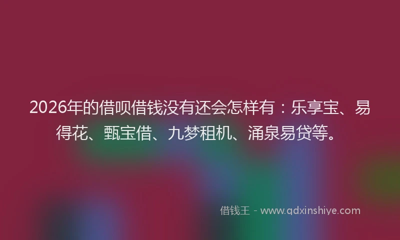 2026年的借呗借钱没有还会怎样有：乐享宝、易得花、甄宝借、九梦租机、涌泉易贷等。