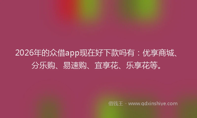 2026年的众借app现在好下款吗有：优享商城、分乐购、易速购、宜享花、乐享花等。