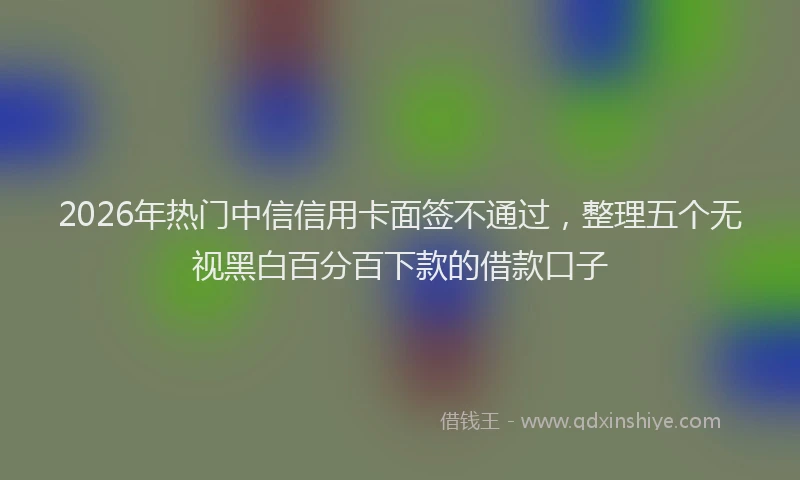 2026年热门中信信用卡面签不通过，整理五个无视黑白百分百下款的借款口子