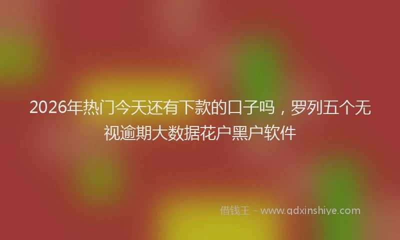 2026年热门今天还有下款的口子吗，罗列五个无视逾期大数据花户黑户软件