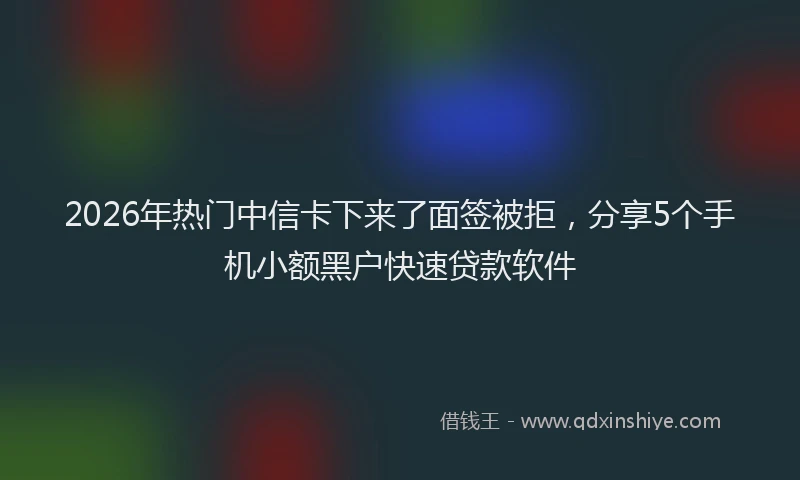 2026年热门中信卡下来了面签被拒，分享5个手机小额黑户快速贷款软件