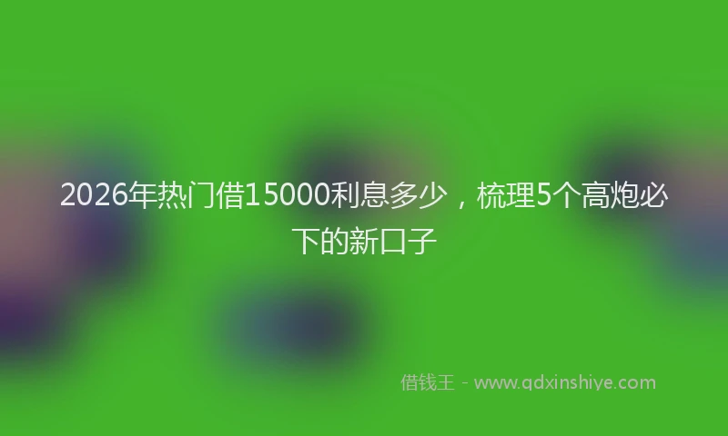 2026年热门借15000利息多少，梳理5个高炮必下的新口子
