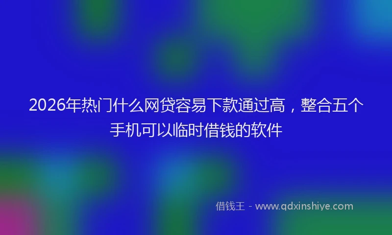 2026年热门什么网贷容易下款通过高，整合五个手机可以临时借钱的软件