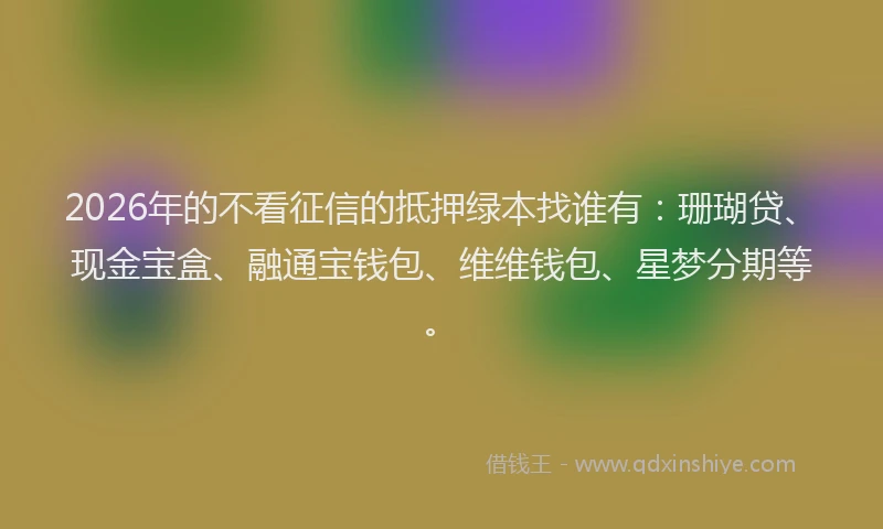 2026年的不看征信的抵押绿本找谁有：珊瑚贷、现金宝盒、融通宝钱包、维维钱包、星梦分期等。